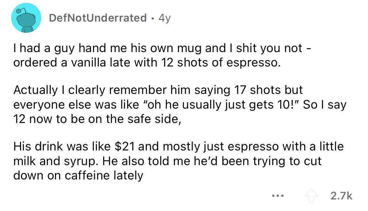 DefNotUnderrated . 4y I had a guy hand me his own mug and I shit you not - ordered a vanilla late with 12 shots of espresso. Actually I clearly remember him saying 17 shots but everyone else was like oh he usually just gets 10! So I say 12 now to be on the safe side, His drink was like $21 and mostly just espresso with a little milk and syrup. Не also told me he'd been trying to cut down on caffeine lately ... 2.7k