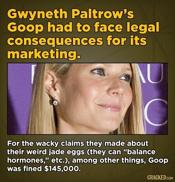 Gwyneth Paltrow's Goop had to face legal consequences for its marketing. For the wacky claims they made about their weird jade eggs (they can balance hormones, etc.), among other things, Goop was fined $145,000. CRACKED.COM