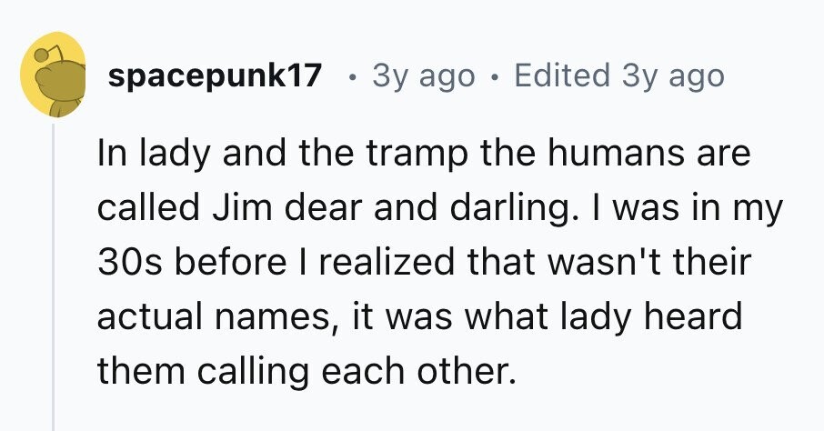 spacepunk17 . 3y ago . Edited 3y ago In lady and the tramp the humans are called Jim dear and darling. I was in my 30s before I realized that wasn't their actual names, it was what lady heard them calling each other.