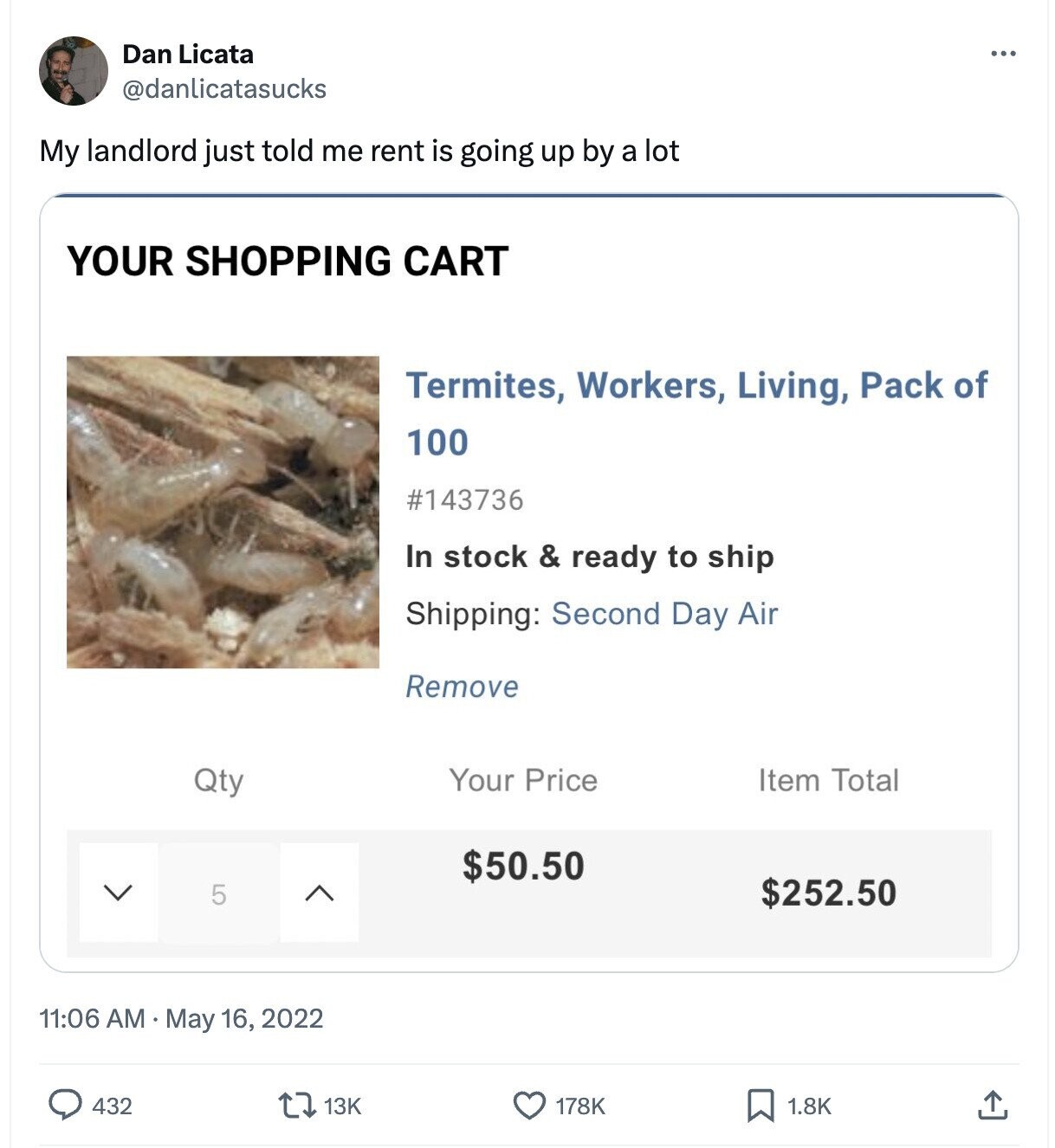 Dan Licata ... @danlicatasucks My landlord just told me rent is going up by a lot YOUR SHOPPING CART Termites, Workers, Living, Pack of 100 #143736 In stock & ready to ship Shipping: Second Day Air Remove Your Price Item Total Qty $50.50 5 $252.50 11:06 AM May 16, 2022 432 13K 178K 1.8K