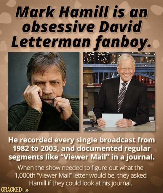 Mark Hamill is an obsessive David Letterman fanboy. Не recorded every single broadcast from 1982 to 2003, and documented regular segments like Viewer Mail in a journal. When the show needed to figure out what the 1,000th Viewer Mail letter would be, they asked Hamill if they could look at his journal. CRACKED.COM