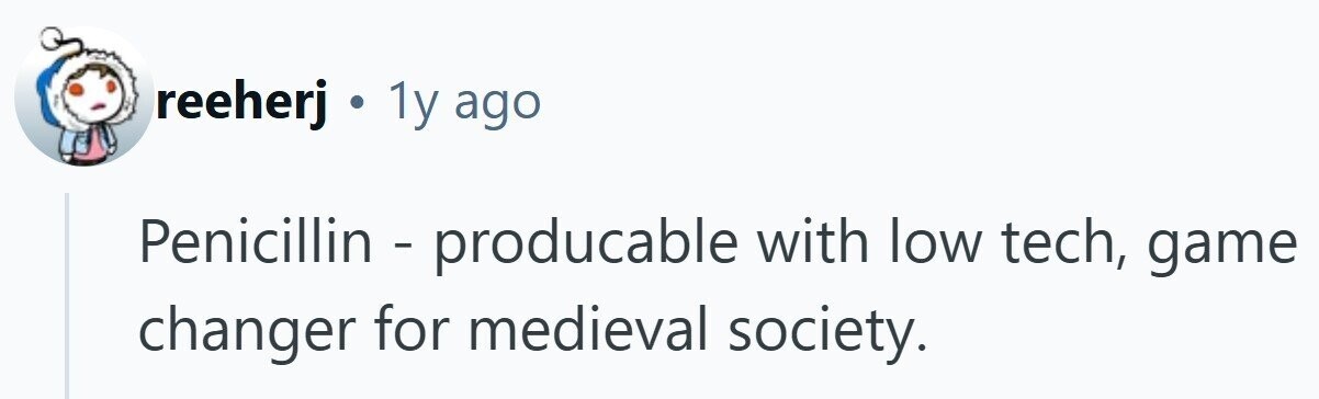 reeherj . 1y ago Penicillin - producable with low tech, game changer for medieval society.