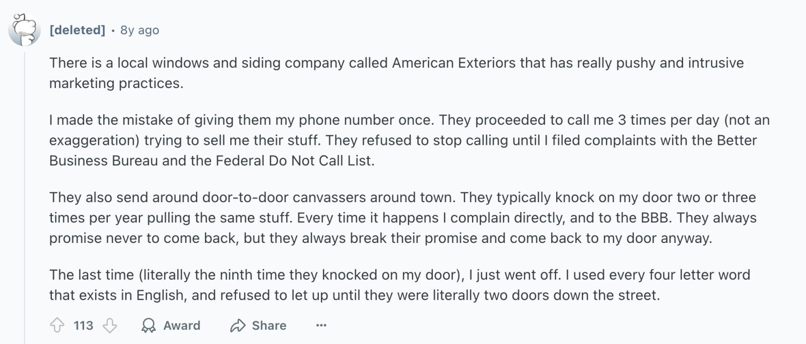 8y ago There is a local windows and siding company called American Exteriors that has really pushy and intrusive marketing practices. I made the mistake of giving them my phone number once. They proceeded to call me 3 times per day (not an exaggeration) trying to sell me their stuff. They refused to stop calling until I filed complaints with the Better Business Bureau and the Federal Do Not Call List. They also send around door-to-door canvassers around town. They typically knock on my door two or three times per year pulling the same stuff. Every time it happens