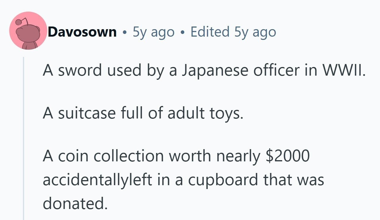 Davosown 5y ago Edited 5y ago A sword used by a Japanese officer in WWII. A suitcase full of adult toys. A coin collection worth nearly $2000 accidentallyleft in a cupboard that was donated.