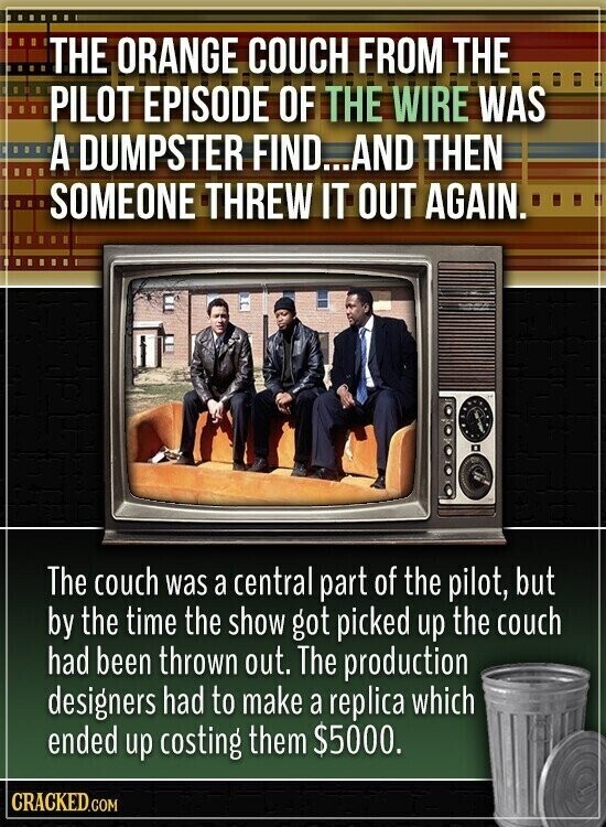 THE ORANGE COUCH FROM THE PILOT EPISODE OF THE WIRE WAS A DUMPSTER FIND...AND THEN SOMEONE THREW IT OUT AGAIN. The couch was a central part of the pilot, but by the time the show got picked up the couch had been thrown out. The production designers had to make a replica which ended up costing them $5000. CRACKED.COM