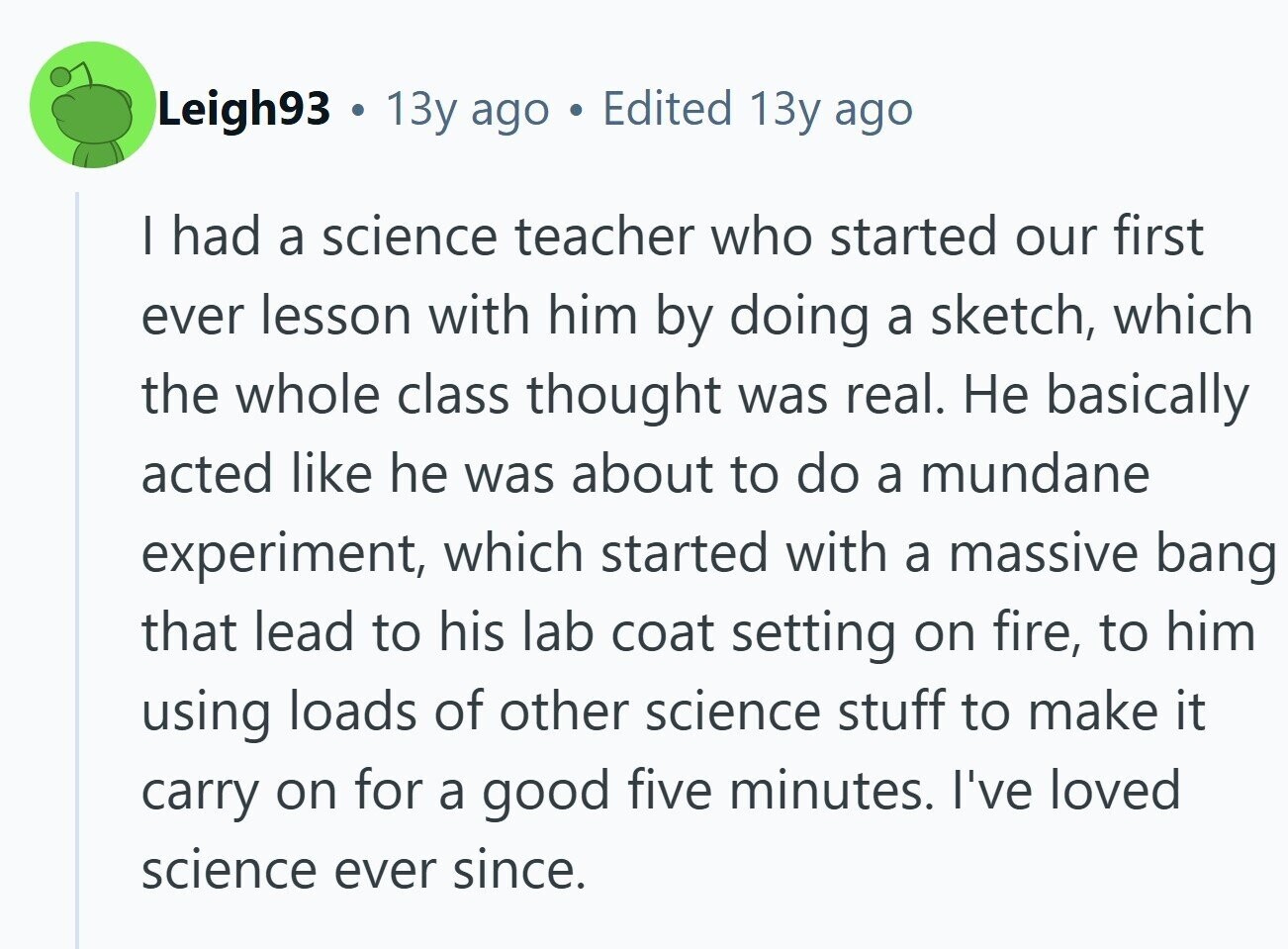 Leigh93 . 13y ago . Edited 13y ago | had a science teacher who started our first ever lesson with him by doing a sketch, which the whole class thought was real. Не basically acted like he was about to do a mundane experiment, which started with a massive bang that lead to his lab coat setting on fire, to him using loads of other science stuff to make it carry on for a good five minutes. I've loved science ever since.