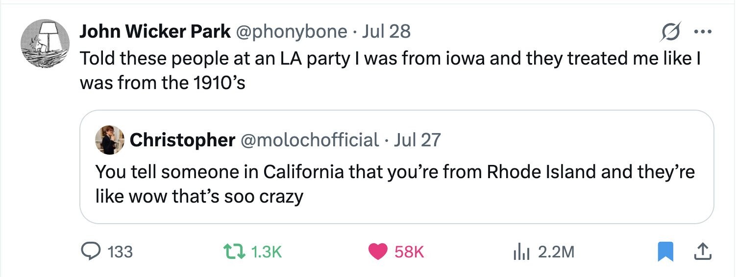 John Wicker Park @phonybone Jul 28 ... Told these people at an LA party I was from iowa and they treated me like I was from the 1910's Christopher @molochofficial Jul 27 You tell someone in California that you're from Rhode Island and they're like wow that's soo crazy 133 1.3K 58K 2.2M