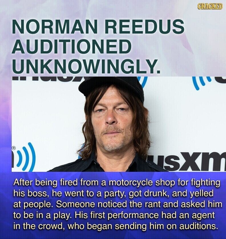 CRACKED NORMAN REEDUS AUDITIONED UNKNOWINGLY. ® usbm After being fired from a motorcycle shop for fighting his boss, he went to a party, got drunk, and yelled at people. Someone noticed the rant and asked him to be in a play. His first performance had an agent in the crowd, who began sending him on auditions.