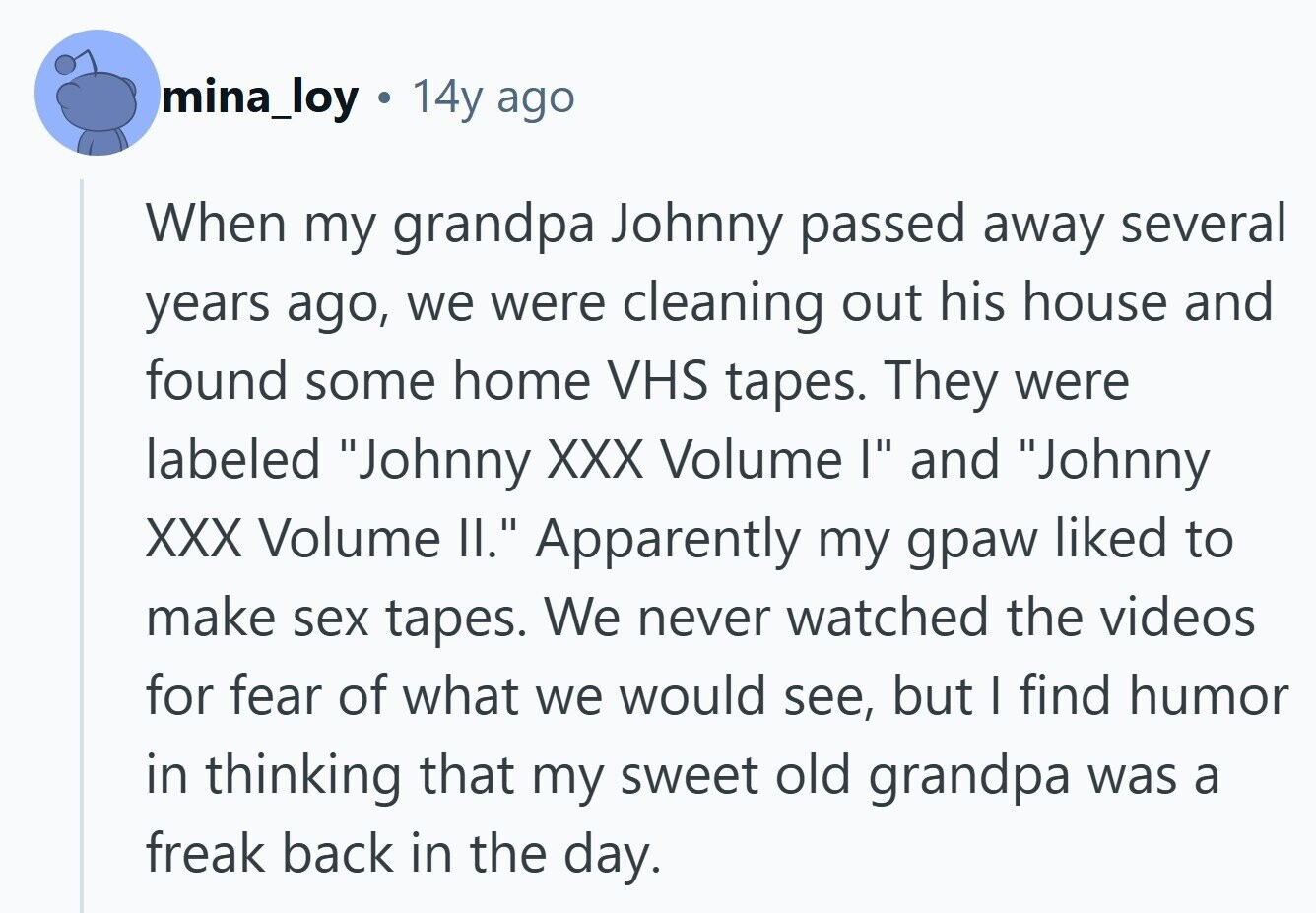 mina_loy 14y ago When my grandpa Johnny passed away several years ago, we were cleaning out his house and found some home VHS tapes. They were labeled Johnny XXX Volume I and Johnny XXX Volume II. Apparently my gpaw liked to make sex tapes. We never watched the videos for fear of what we would see, but I find humor in thinking that my sweet old grandpa was a freak back in the day. 