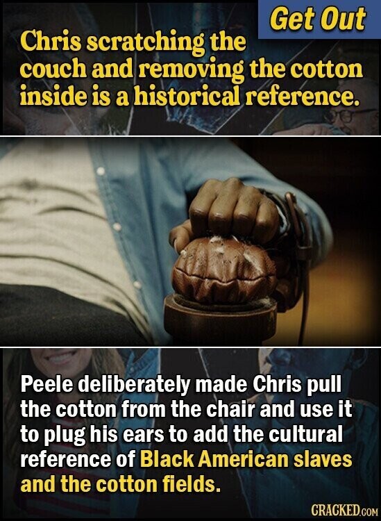 Get Out Chris scratching the couch and removing the cotton inside is a historical reference. Peele deliberately made Chris pull the cotton from the chair and use it to plug his ears to add the cultural reference of Black American slaves and the cotton fields. CRACKED.COM