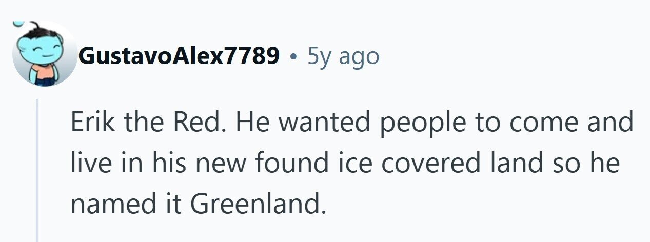 GustavoAlex7789 . 5y ago Erik the Red. Не wanted people to come and live in his new found ice covered land so he named it Greenland.