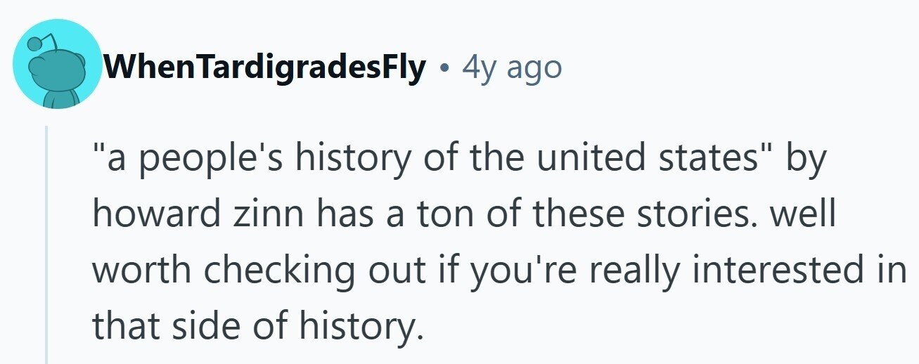 WhenTardigradesFly - 4 4y ago a people's history of the united states by howard zinn has a ton of these stories. well worth checking out if you're really interested in that side of history. 