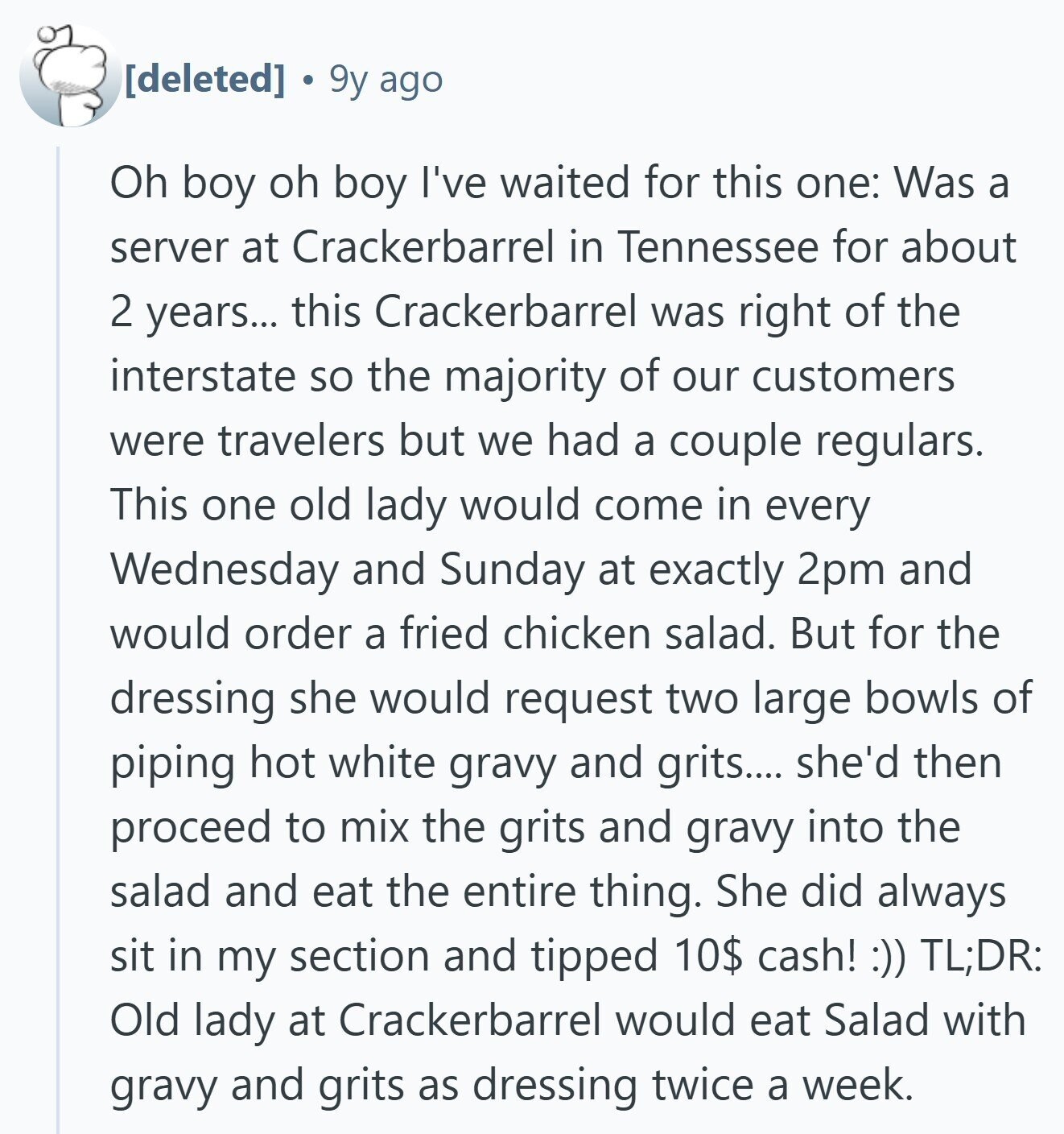  9y ago Oh boy oh boy I've waited for this one: Was a server at Crackerbarrel in Tennessee for about 2 years... this Crackerbarrel was right of the interstate so the majority of our customers were travelers but we had a couple regulars. This one old lady would come in every Wednesday and Sunday at exactly 2pm and would order a fried chicken salad. But for the dressing she would request two large bowls of piping hot white gravy and grits.... she'd then proceed to mix the grits and gravy into the salad and eat the entire thing. She 