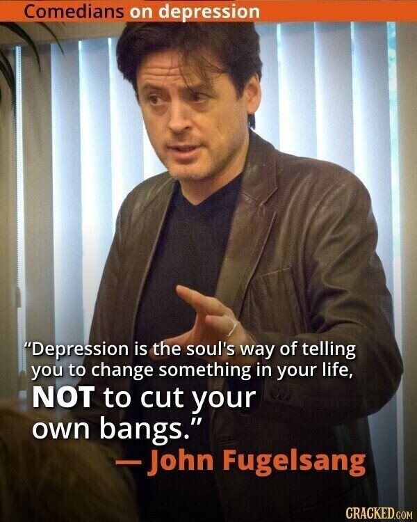 Comedians on depression Depression is the soul's way of telling you to change something in your life, NOT to cut your own bangs. -John Fugelsang CRACKED.COM