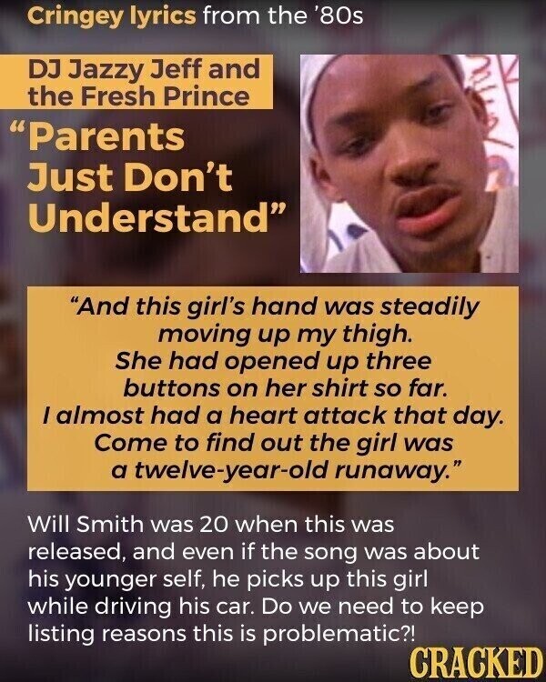 Cringey lyrics from the '80s DJ Jazzy Jeff and the Fresh Prince Parents Just Don't Understand And this girl's hand was steadily moving up my thigh. She had opened up three buttons on her shirt so far. I almost had a heart attack that day. Come to find out the girl was a twelve-year-old runaway. Will Smith was 20 when this was released, and even if the song was about his younger self, he picks up this girl while driving his car. Do we need to keep listing reasons this is problematic?! CRACKED
