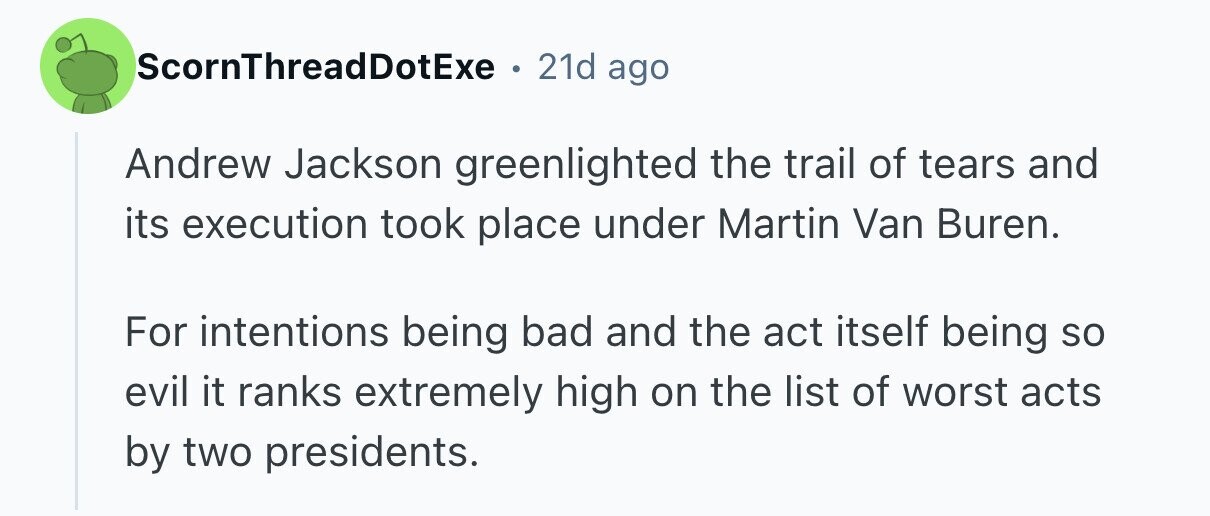 ScornThreadDotExe 21d ago Andrew Jackson greenlighted the trail of tears and its execution took place under Martin Van Buren. For intentions being bad and the act itself being so evil it ranks extremely high on the list of worst acts by two presidents. 