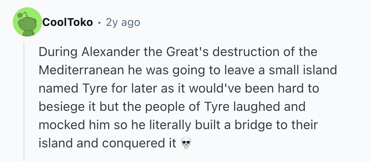 CoolToko . 2y ago During Alexander the Great's destruction of the Mediterranean he was going to leave a small island named Tyre for later as it would've been hard to besiege it but the people of Tyre laughed and mocked him so he literally built a bridge to their island and conquered it 