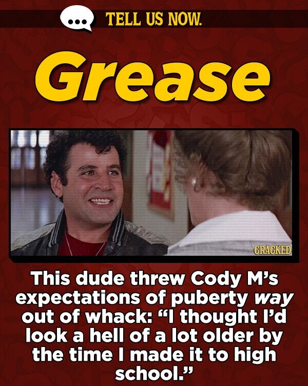TELL US NOW. Grease GRAGKED This dude threw Cody M's expectations of puberty way out of whack: I thought I'd look a hell of a lot older by the time I made it to high school.