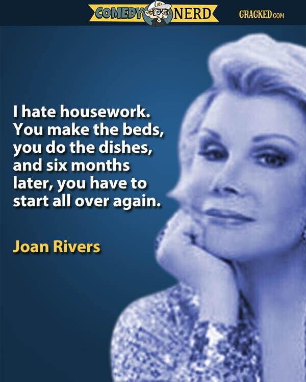 COMEDY NERD CRACKED.COM I hate housework. You make the beds, you do the dishes, and six months later, you have to start all over again. Joan Rivers