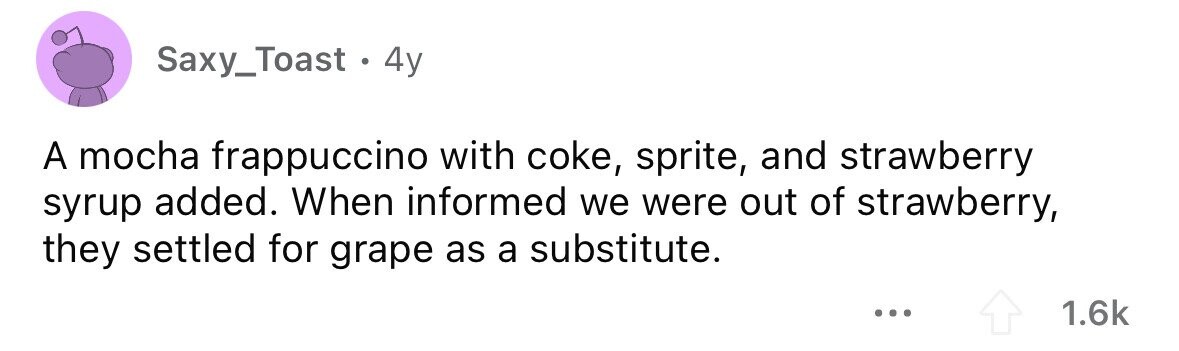Saxy_Toast 4y A mocha frappuccino with coke, sprite, and strawberry syrup added. When informed we were out of strawberry, they settled for grape as a substitute. ... 1.6k