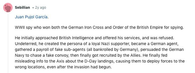 Sebillian 2y ago Juan Pujol García. WWII spy who won both the German Iron Cross and Order of the British Empire for spying. Не initially approached British Intelligence and offered his services, and was refused. Undeterred, he created the persona of a loyal Nazi supporter, became a German agent, gathered a payroll of fake sub-agents (all bankrolled by Germany), persuaded the German Navy to chase a fake convoy, then finally got recruited by the Allies. Не finally fed misleading info to the Axis about the D-Day landings, causing them to deploy forces to the wrong locations, even after the invasion 