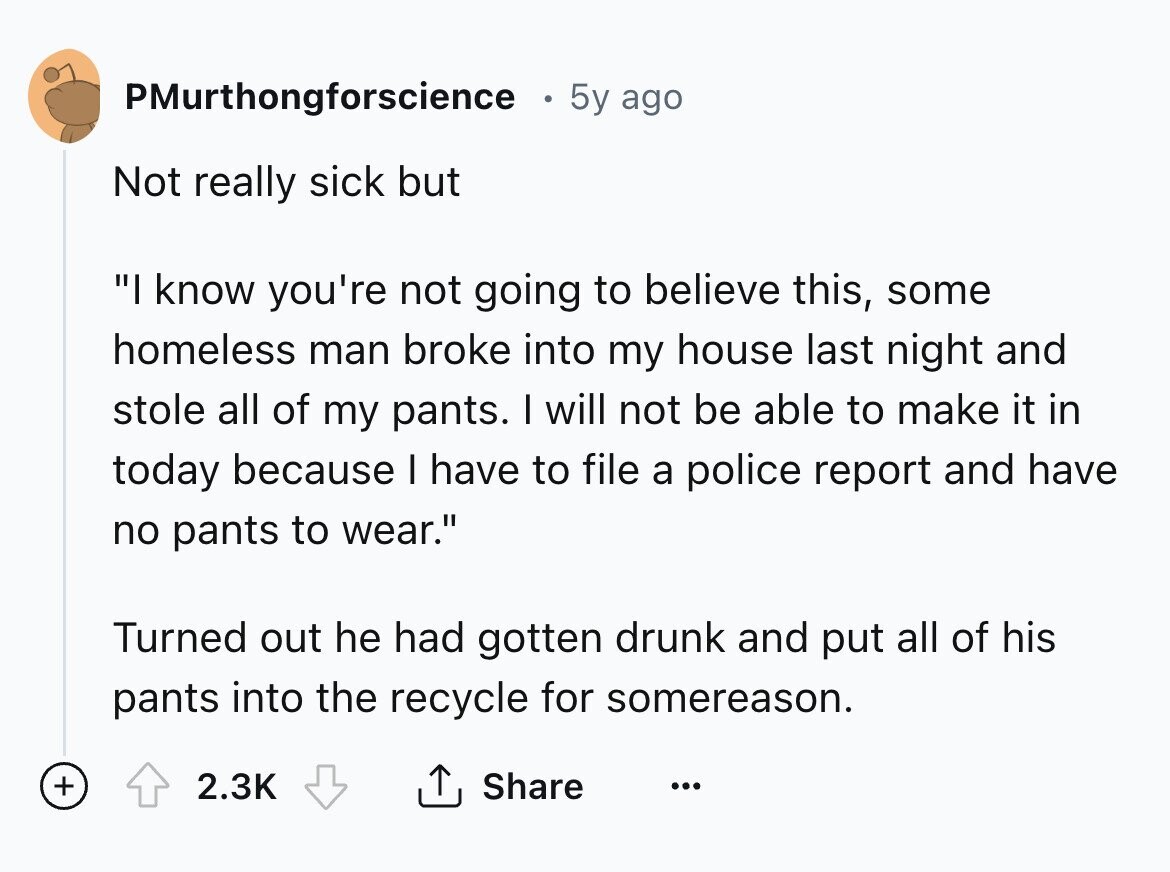 PMurthongforscience 5y ago Not really sick but I know you're not going to believe this, some homeless man broke into my house last night and stole all of my pants. I will not be able to make it in today because I have to file a police report and have no pants to wear. Turned out he had gotten drunk and put all of his pants into the recycle for somereason. + 2.3K Share ... 