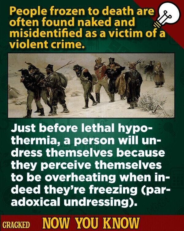 People frozen to death are often found naked and misidentified as a victim of a violent crime. Just before lethal hypo- thermia, a person will un- dress themselves because they perceive themselves to be overheating when in- deed they're freezing (par- adoxical undressing). CRACKED NOW YOU KNOW