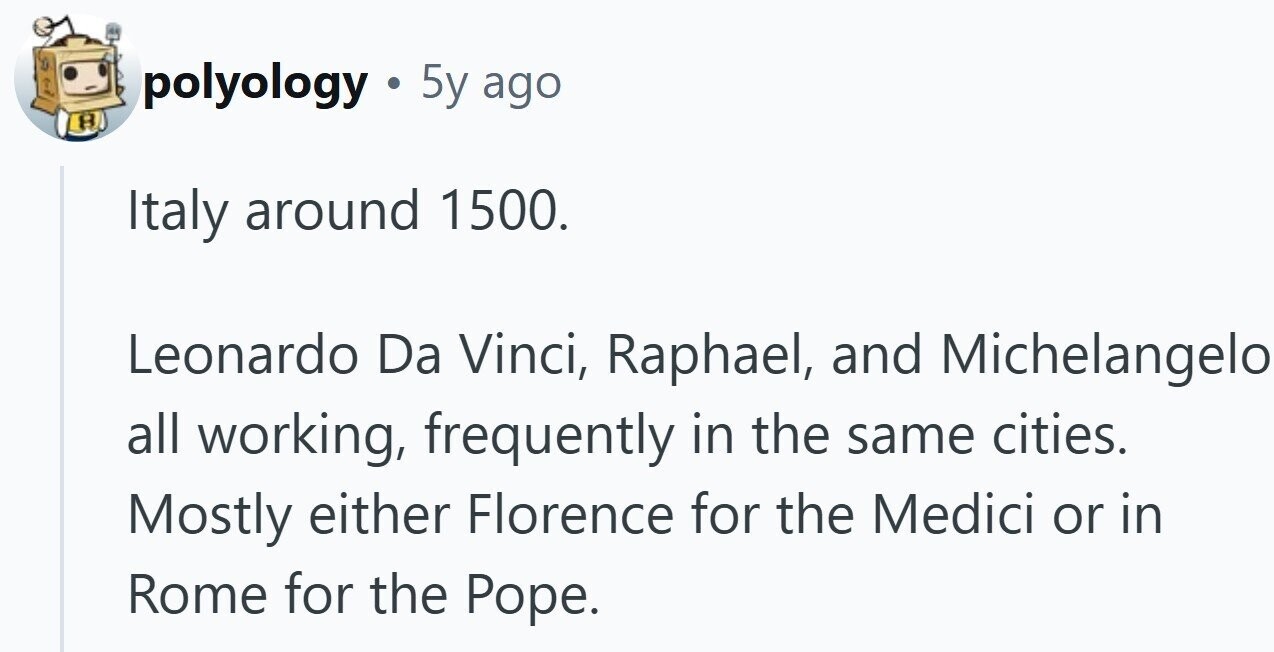 polyology 5y ago Italy around 1500. Leonardo Da Vinci, Raphael, and Michelangelo all working, frequently in the same cities. Mostly either Florence for the Medici or in Rome for the Pope.