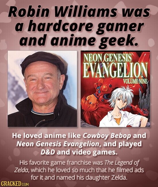 Robin Williams was a hardcore gamer and anime geek. NEON GENESIS EVANGELION VOLUME NINE Не loved anime like Cowboy Bebop and Neon Genesis Evangelion, and played D&D and video games. His favorite game franchise was The Legend of Zelda, which he loved so much that he filmed ads for it and named his daughter Zelda. CRACKED.COM