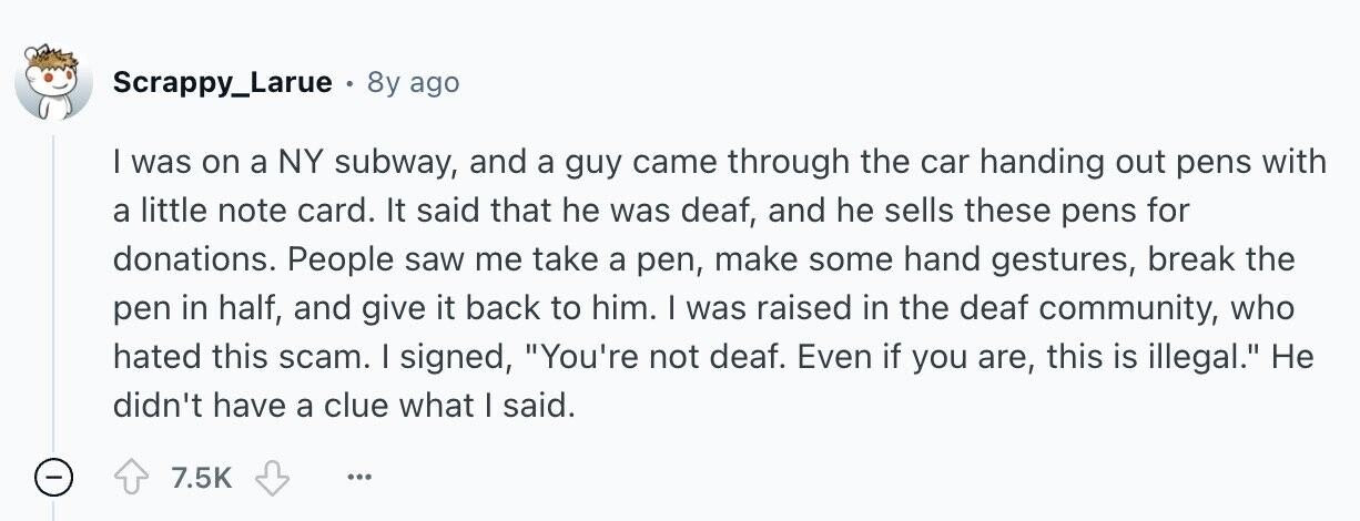 Scrappy_Larue 8y ago | was on a NY subway, and a guy came through the car handing out pens with a little note card. It said that he was deaf, and he sells these pens for donations. People saw me take a pen, make some hand gestures, break the pen in half, and give it back to him. I was raised in the deaf community, who hated this scam. I signed, You're not deaf. Even if you are, this is illegal. Не didn't have a clue what I said. - 7.5K ...