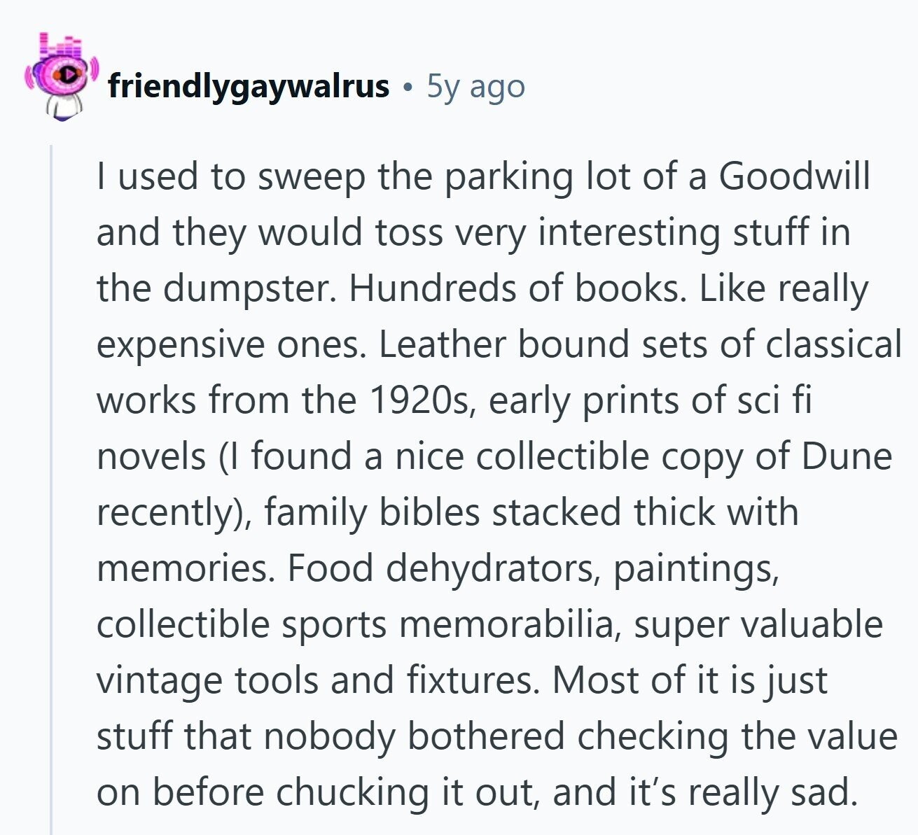 friendlygaywalrus 5y ago I used to sweep the parking lot of a Goodwill and they would toss very interesting stuff in the dumpster. Hundreds of books. Like really expensive ones. Leather bound sets of classical works from the 1920s, early prints of sci fi novels (I found a nice collectible copy of Dune recently), family bibles stacked thick with memories. Food dehydrators, paintings, collectible sports memorabilia, super valuable vintage tools and fixtures. Most of it is just stuff that nobody bothered checking the value on before chucking it out, and it's really sad.