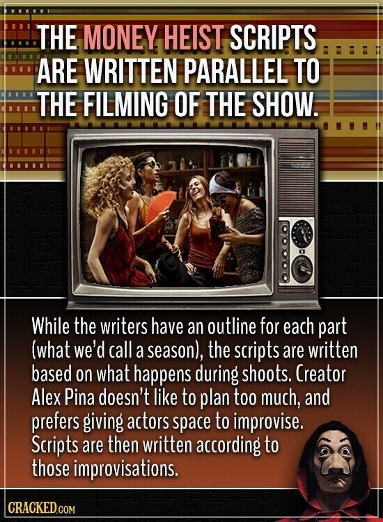 THE MONEY HEIST SCRIPTS ARE WRITTEN PARALLEL TO THE FILMING OF THE SHOW. While the writers have an outline for each part (what we'd call a season), the scripts are written based on what happens during shoots. Creator Alex Pina doesn't like to plan too much, and prefers giving actors space to improvise. Scripts are then written according to those improvisations. CRACKED.COM