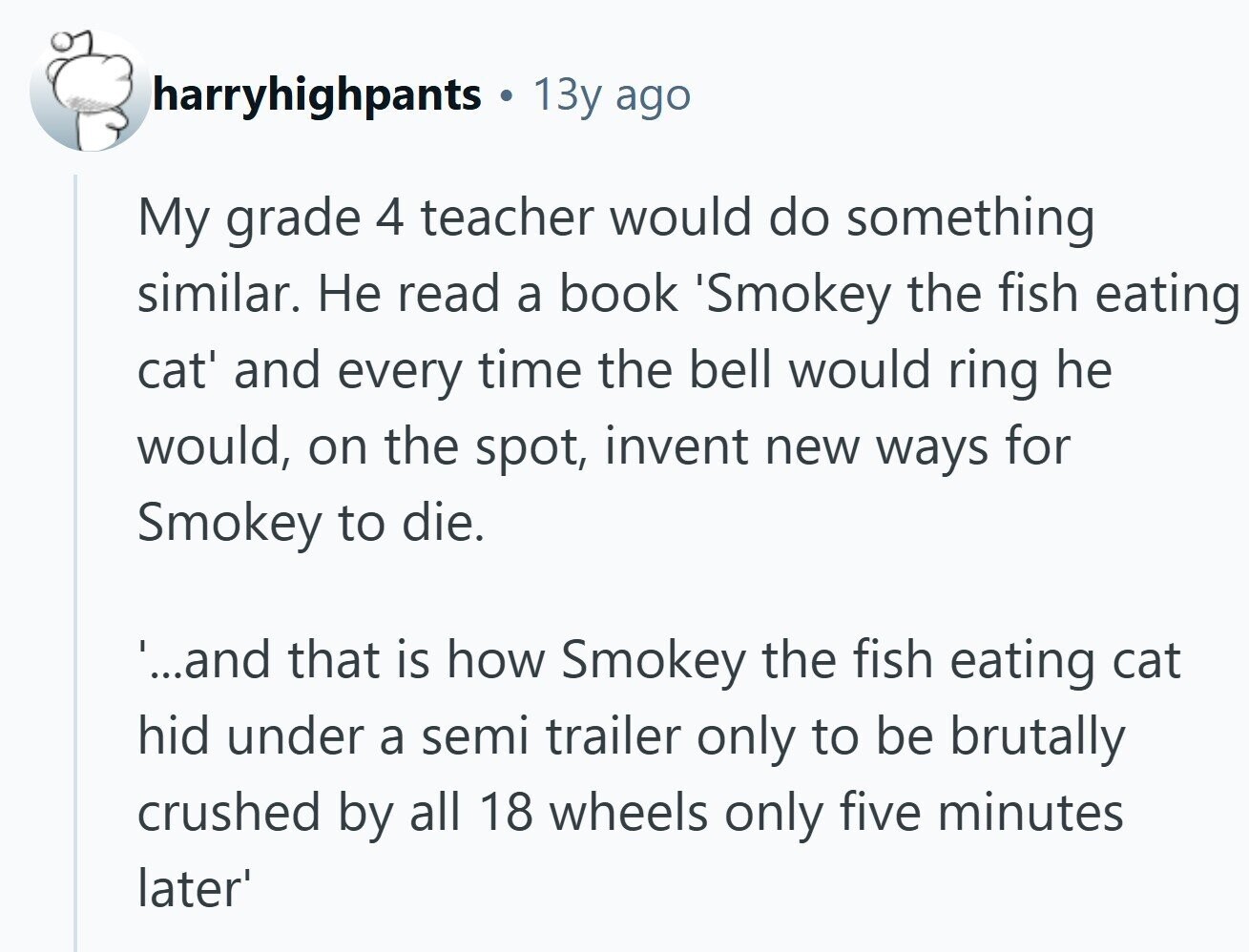 harryhighpants 13y ago My grade 4 teacher would do something similar. Не read a book 'Smokey the fish eating cat' and every time the bell would ring he would, on the spot, invent new ways for Smokey to die. '...and that is how Smokey the fish eating cat hid under a semi trailer only to be brutally crushed by all 18 wheels only five minutes later'