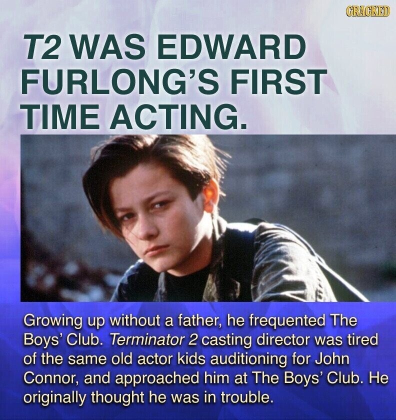 CRACKED T2 WAS EDWARD FURLONG'S FIRST TIME ACTING. Growing up without a father, he frequented The Boys' Club. Terminator 2 casting director was tired of the same old actor kids auditioning for John Connor, and approached him at The Boys' Club. Не originally thought he was in trouble.