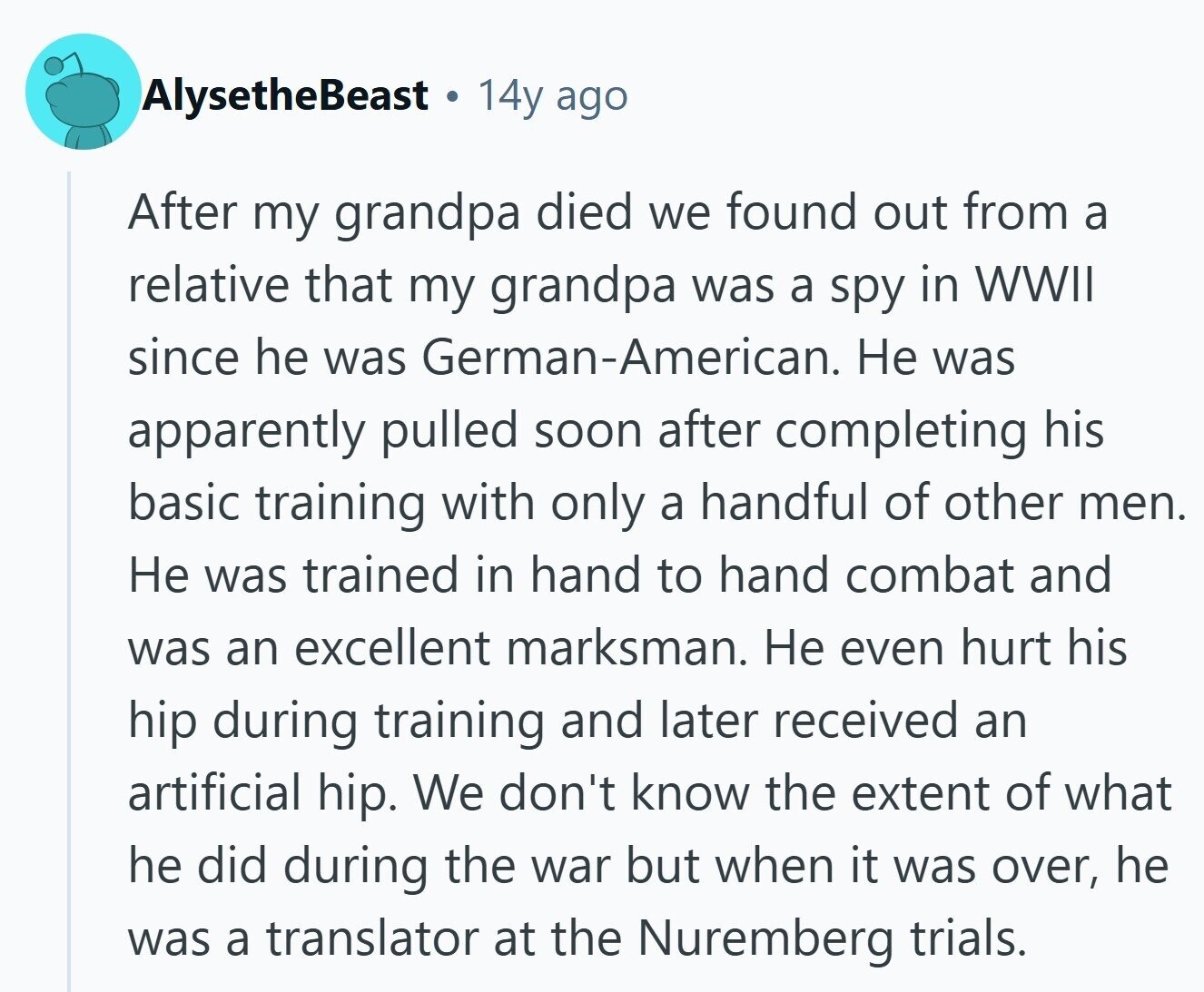 AlysetheBeast 14y ago After my grandpa died we found out from a relative that my grandpa was a spy in WWII since he was German-American. Не was apparently pulled soon after completing his basic training with only a handful of other men. Не was trained in hand to hand combat and was an excellent marksman. Не even hurt his hip during training and later received an artificial hip. We don't know the extent of what he did during the war but when it was over, he was a translator at the Nuremberg trials. 