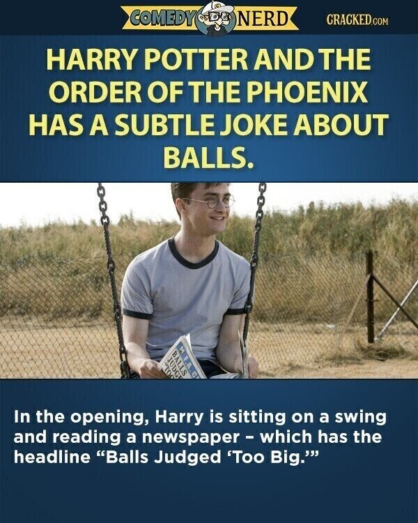 COMEDY NERD CRACKED.COM HARRY POTTER AND THE ORDER OF THE PHOENIX HAS A SUBTLE JOKE ABOUT BALLS. 3 BALLS JUDG OUL In the opening, Harry is sitting on a swing and reading a newspaper - which has the headline Balls Judged 'Too Big.