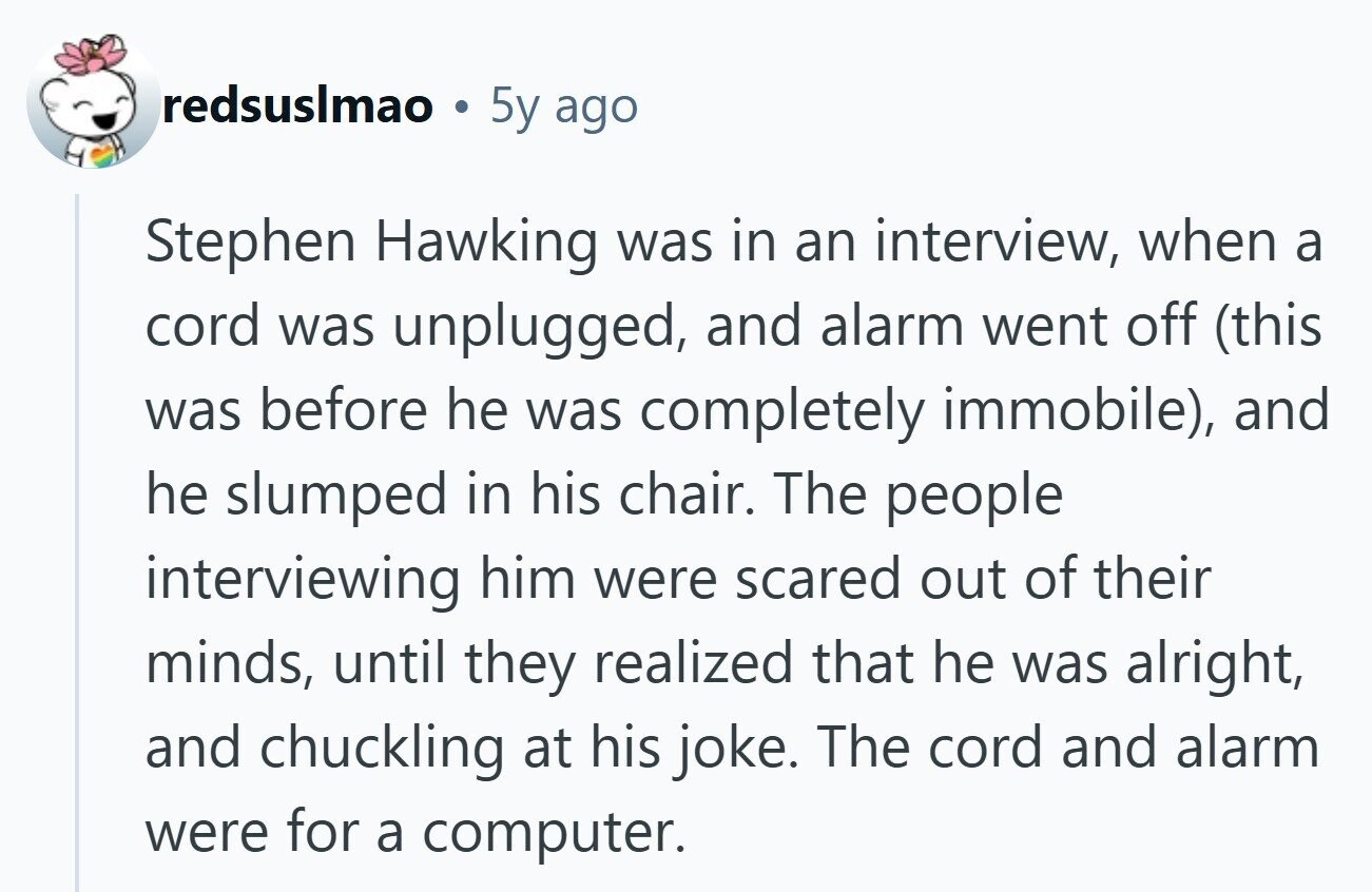 redsuslmao 5y ago Stephen Hawking was in an interview, when a cord was unplugged, and alarm went off (this was before he was completely immobile), and he slumped in his chair. The people interviewing him were scared out of their minds, until they realized that he was alright, and chuckling at his joke. The cord and alarm were for a computer.