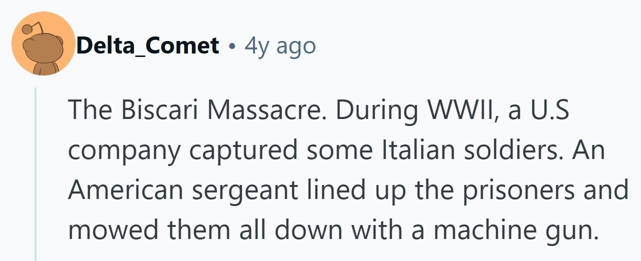 Delta_Comet . 4y ago The Biscari Massacre. During WWII, a U.S company captured some Italian soldiers. An American sergeant lined up the prisoners and mowed them all down with a machine gun. 