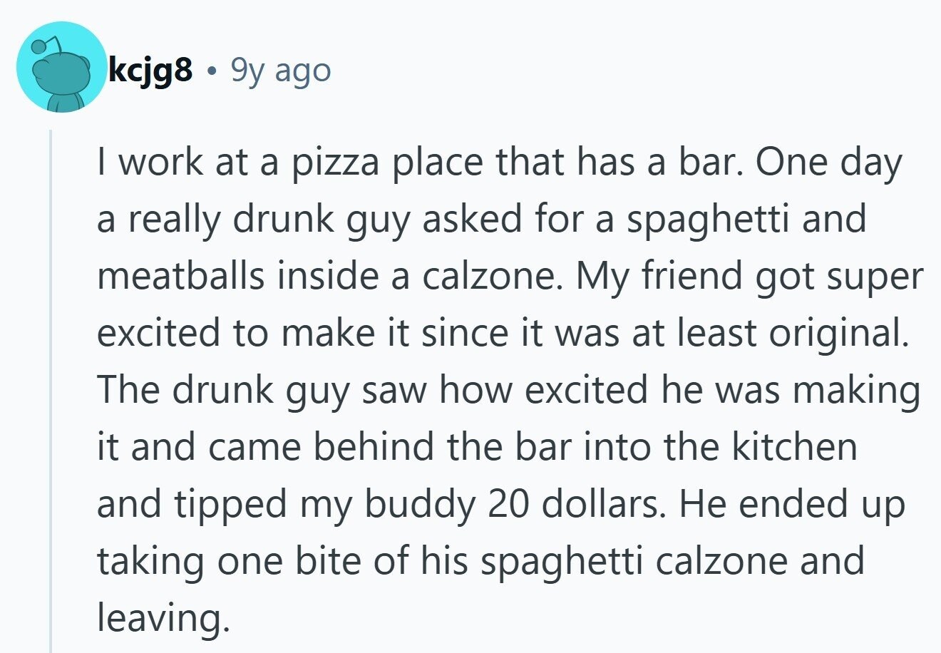 kcjg8 . 9y ago I work at a pizza place that has a bar. One day a really drunk guy asked for a spaghetti and meatballs inside a calzone. My friend got super excited to make it since it was at least original. The drunk guy saw how excited he was making it and came behind the bar into the kitchen and tipped my buddy 20 dollars. Не ended up taking one bite of his spaghetti calzone and leaving. 