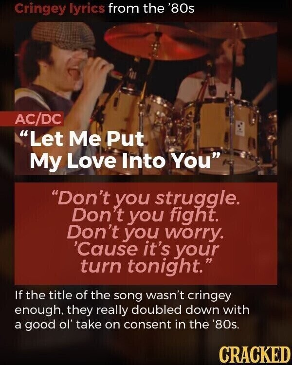 Cringey lyrics from the '80s AC/DC Let Me Put My Love Into You Don't you struggle. Don't you fight. Don't you worry. 'Cause it's your turn tonight. If the title of the song wasn't cringey enough, they really doubled down with a good ol' take on consent in the '80s. CRACKED