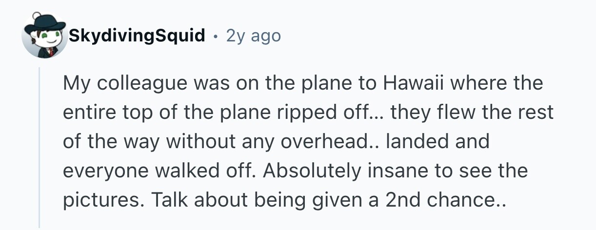 SkydivingSquid . 2y ago My colleague was on the plane to Hawaii where the entire top of the plane ripped off... they flew the rest of the way without any overhead.. landed and everyone walked off. Absolutely insane to see the pictures. Talk about being given a 2nd chance.. 