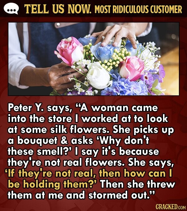 TELL US NOW. MOST RIDICULOUS CUSTOMER Peter Y. says, A woman came into the store I worked at to look at some silk flowers. She picks up a bouquet & asks 'Why don't these smell?' I say it's because they're not real flowers. She says, If they're not real, then