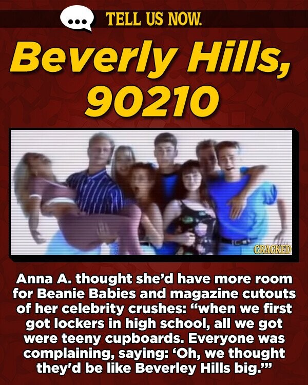 TELL US NOW. Beverly Hills, 90210 GRAGKED Anna A. thought she'd have more room for Beanie Babies and magazine cutouts of her celebrity crushes: when we first got lockers in high school, all we got were teeny cupboards. Everyone was complaining, saying: 'Oh, we thought they'd be like Beverley Hills