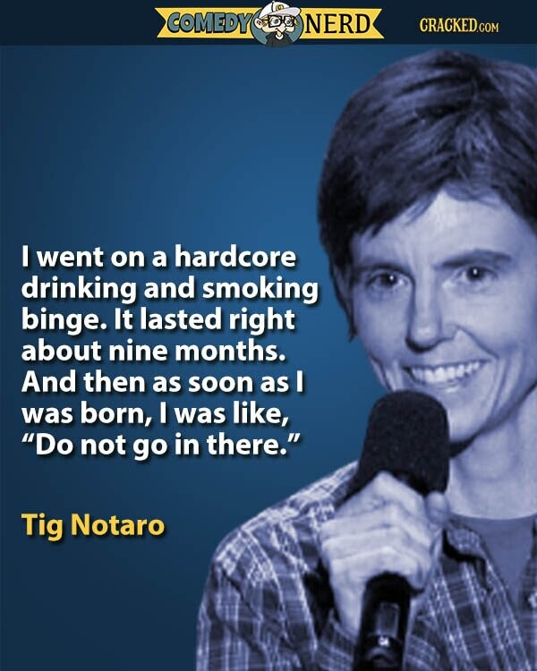 COMEDY NERD CRACKED.COM I went on a hardcore drinking and smoking binge. It lasted right about nine months. And then as soon as I was born, I was like, Do not go in there. Tig Notaro