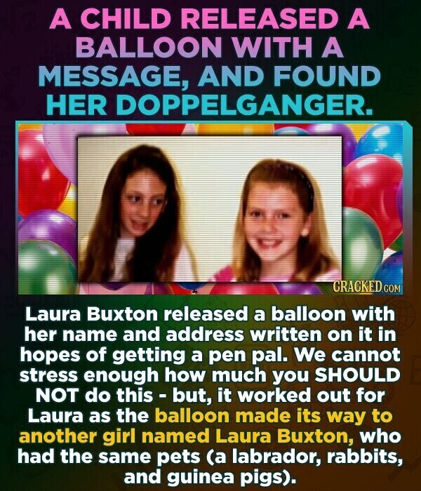 A CHILD RELEASED A BALLOON WITH A MESSAGE, AND FOUND HER DOPPELGANGER. CRACKED.COM Laura Buxton released a balloon with her name and address written on it in hopes of getting a pen pal. We cannot stress enough how much you SHOULD NOT do this - but, it worked out for Laura as the balloon made its way to another girl named Laura Buxton, who had the same pets (a labrador, rabbits, and guinea pigs).