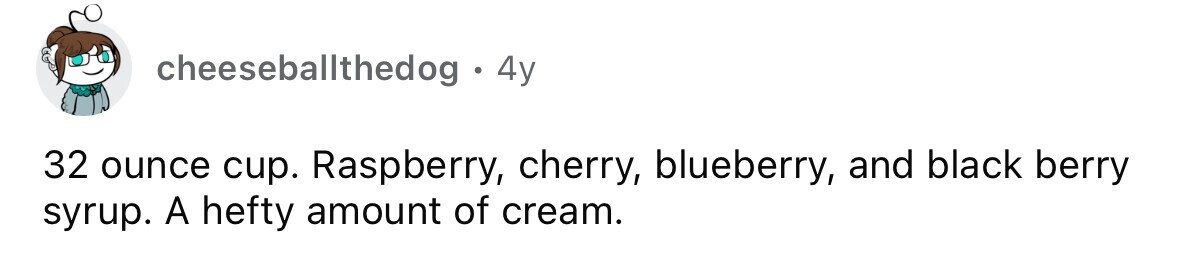 cheeseballthedog . . 4y 32 ounce cup. Raspberry, cherry, blueberry, and black berry syrup. A hefty amount of cream.