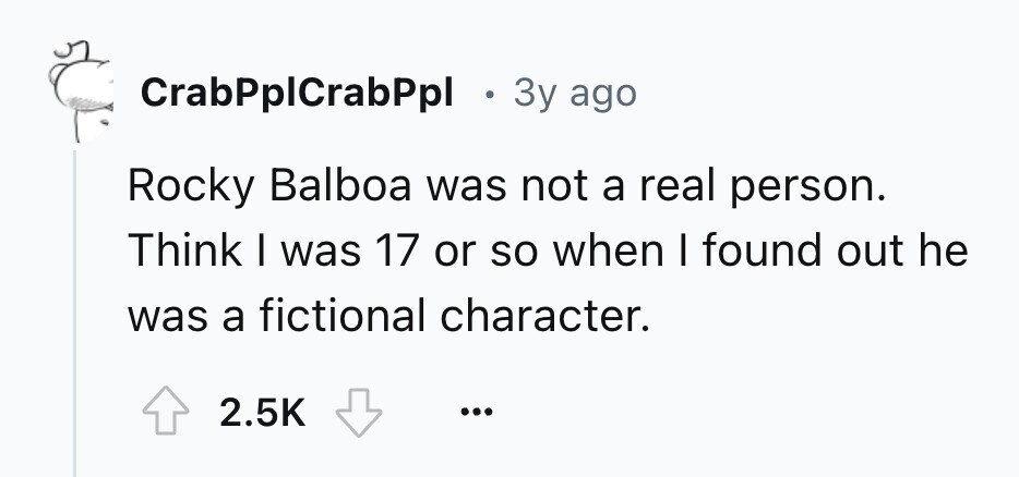 CrabPplCrabPpl . 3y ago Rocky Balboa was not a real person. Think I was 17 or so when I found out he was a fictional character. 2.5K ...