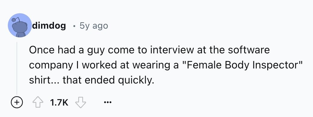 dimdog 5y ago Once had a guy come to interview at the software company I worked at wearing a Female Body Inspector shirt... that ended quickly. + 1.7K ...