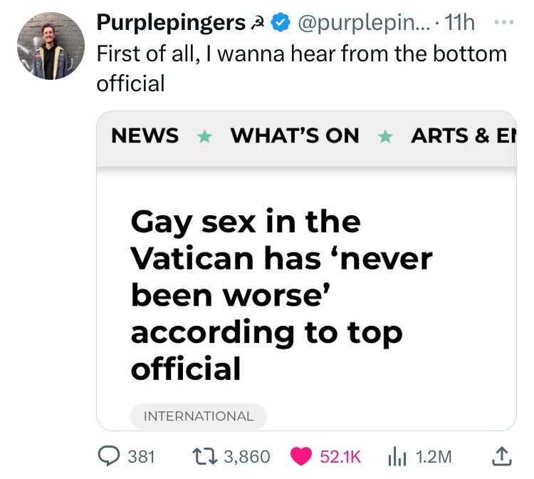 Purplepingers @purplepin... 11h ... First of all, I wanna hear from the bottom official NEWS WHAT'S ON ARTS & EN Gay sex in the Vatican has 'never been worse' according to top official INTERNATIONAL 381 3,860 52.1K 1.2M