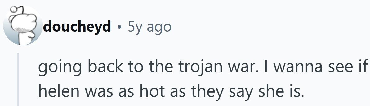 doucheyd . 5y ago going back to the trojan war. | wanna see if helen was as hot as they say she is.